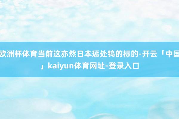 欧洲杯体育当前这亦然日本惩处钨的标的-开云「中国」kaiyun体育网址-登录入口