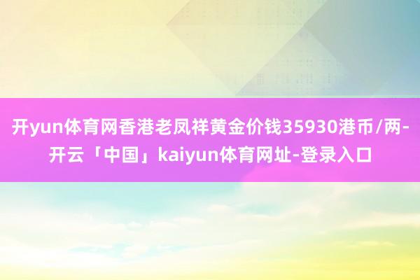 开yun体育网香港老凤祥黄金价钱35930港币/两-开云「中国」kaiyun体育网址-登录入口