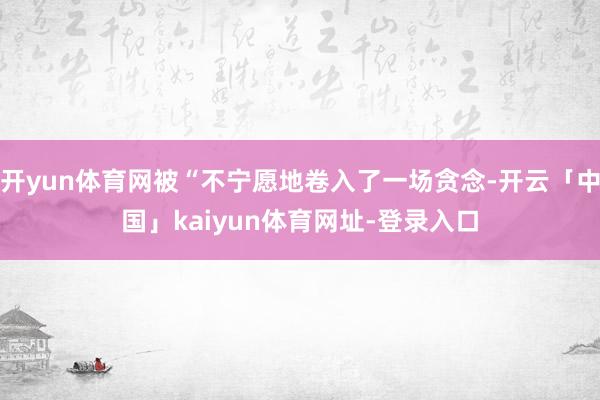 开yun体育网被“不宁愿地卷入了一场贪念-开云「中国」kaiyun体育网址-登录入口