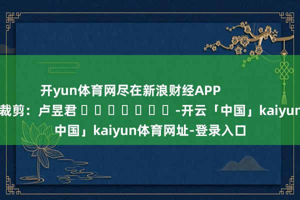开yun体育网尽在新浪财经APP            						职守裁剪：卢昱君 							-开云「中国」kaiyun体育网址-登录入口