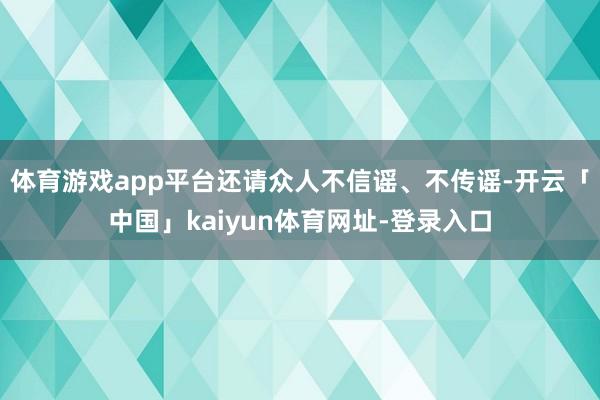 体育游戏app平台还请众人不信谣、不传谣-开云「中国」kaiyun体育网址-登录入口