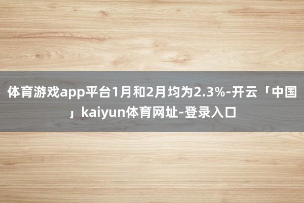 体育游戏app平台1月和2月均为2.3%-开云「中国」kaiyun体育网址-登录入口