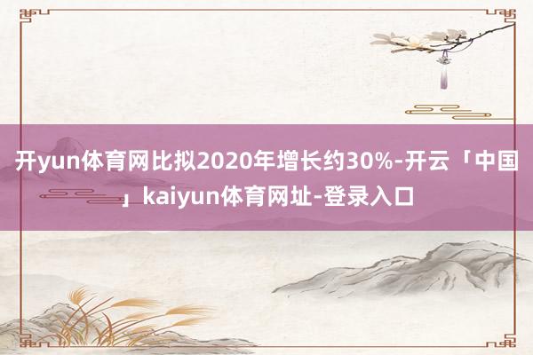 开yun体育网比拟2020年增长约30%-开云「中国」kaiyun体育网址-登录入口