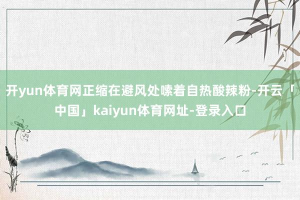 开yun体育网正缩在避风处嗦着自热酸辣粉-开云「中国」kaiyun体育网址-登录入口