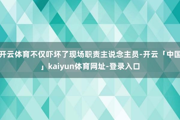 开云体育不仅吓坏了现场职责主说念主员-开云「中国」kaiyun体育网址-登录入口