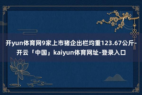 开yun体育网9家上市猪企出栏均重123.67公斤-开云「中国」kaiyun体育网址-登录入口