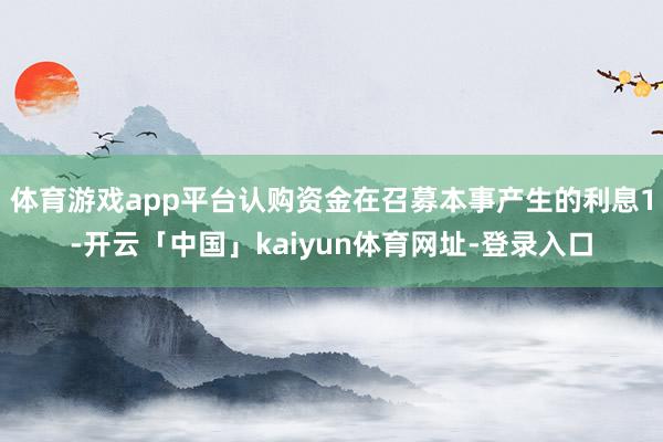 体育游戏app平台认购资金在召募本事产生的利息1-开云「中国」kaiyun体育网址-登录入口