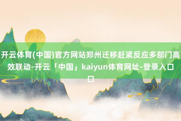 开云体育(中国)官方网站郑州迁移赶紧反应多部门高效联动-开云「中国」kaiyun体育网址-登录入口