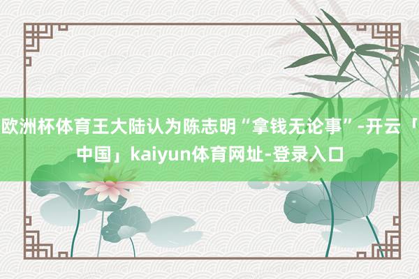 欧洲杯体育王大陆认为陈志明“拿钱无论事”-开云「中国」kaiyun体育网址-登录入口
