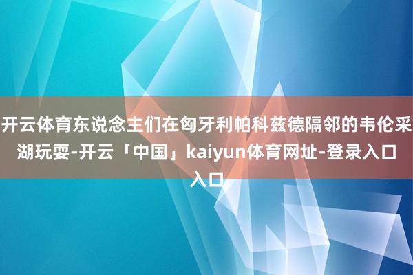 开云体育东说念主们在匈牙利帕科兹德隔邻的韦伦采湖玩耍-开云「中国」kaiyun体育网址-登录入口