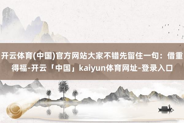 开云体育(中国)官方网站大家不错先留住一句：借重得福-开云「中国」kaiyun体育网址-登录入口