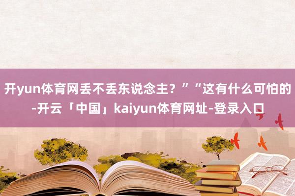 开yun体育网丢不丢东说念主？”“这有什么可怕的-开云「中国」kaiyun体育网址-登录入口
