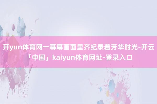 开yun体育网一幕幕画面里齐纪录着芳华时光-开云「中国」kaiyun体育网址-登录入口