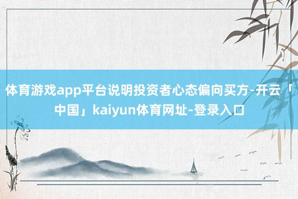 体育游戏app平台说明投资者心态偏向买方-开云「中国」kaiyun体育网址-登录入口