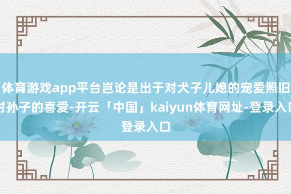 体育游戏app平台岂论是出于对犬子儿媳的宠爱照旧对孙子的喜爱-开云「中国」kaiyun体育网址-登录入口